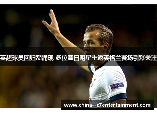 英超球员回归潮涌现 多位昔日明星重返英格兰赛场引爆关注