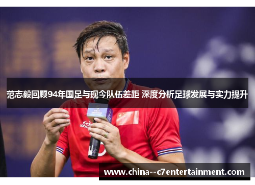 范志毅回顾94年国足与现今队伍差距 深度分析足球发展与实力提升 范志毅回顾94年国足与现今队伍差距 深度分析足球发展与实力提升
