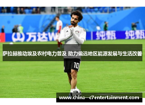 萨拉赫推动埃及农村电力普及 助力偏远地区能源发展与生活改善