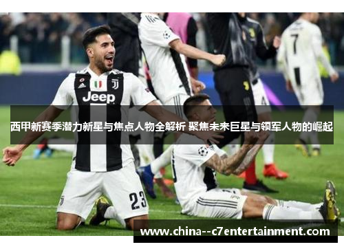 西甲新赛季潜力新星与焦点人物全解析 聚焦未来巨星与领军人物的崛起