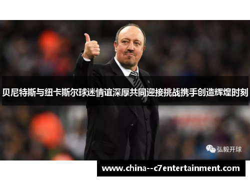 贝尼特斯与纽卡斯尔球迷情谊深厚共同迎接挑战携手创造辉煌时刻