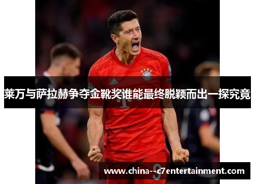 莱万与萨拉赫争夺金靴奖谁能最终脱颖而出一探究竟