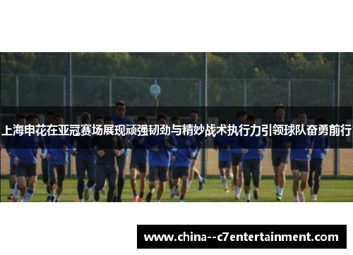 上海申花在亚冠赛场展现顽强韧劲与精妙战术执行力引领球队奋勇前行
