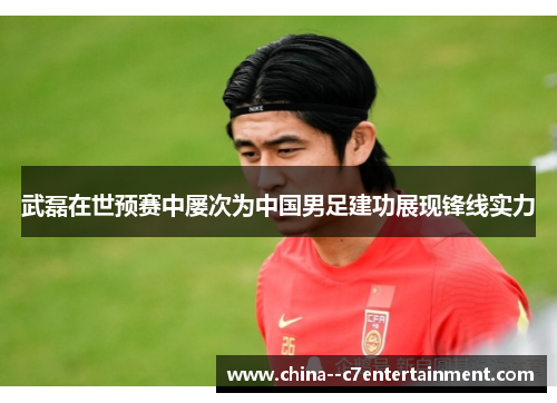 武磊在世预赛中屡次为中国男足建功展现锋线实力